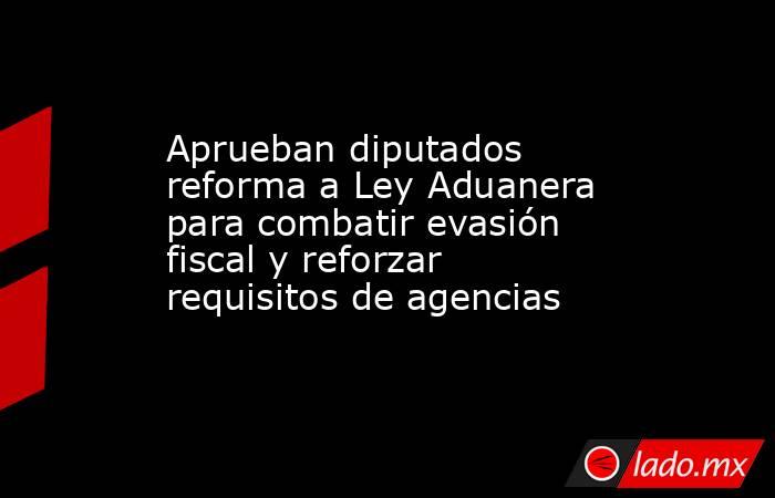 Aprueban diputados reforma a Ley Aduanera para combatir evasión fiscal y reforzar requisitos de agencias. Noticias en tiempo real