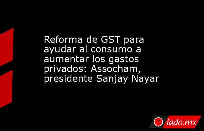 Reforma de GST para ayudar al consumo a aumentar los gastos privados: Assocham, presidente Sanjay Nayar. Noticias en tiempo real