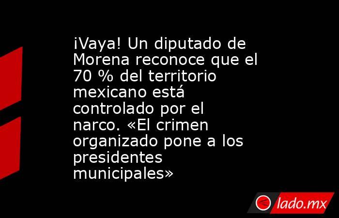 ¡Vaya! Un diputado de Morena reconoce que el 70 % del territorio mexicano está controlado por el narco. «El crimen organizado pone a los presidentes municipales». Noticias en tiempo real
