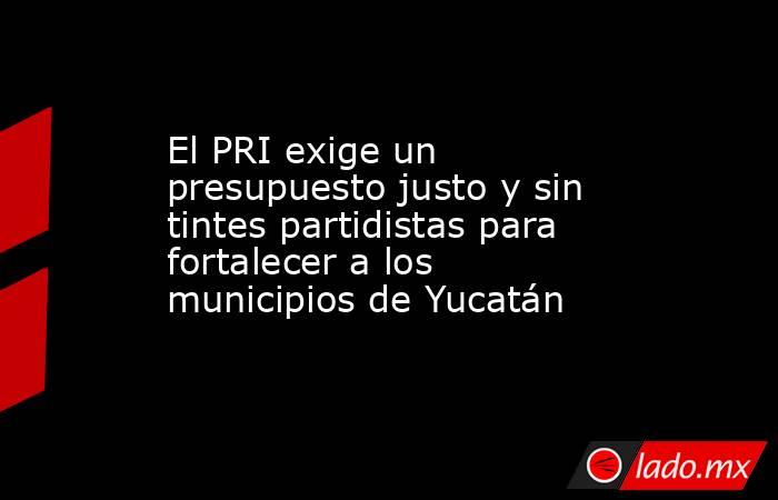 El PRI exige un presupuesto justo y sin tintes partidistas para fortalecer a los municipios de Yucatán. Noticias en tiempo real