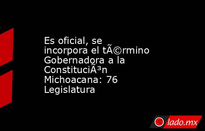 Es oficial, se incorpora el tÃ©rmino Gobernadora a la ConstituciÃ³n Michoacana: 76 Legislatura. Noticias en tiempo real