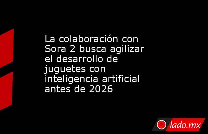La colaboración con Sora 2 busca agilizar el desarrollo de juguetes con inteligencia artificial antes de 2026. Noticias en tiempo real