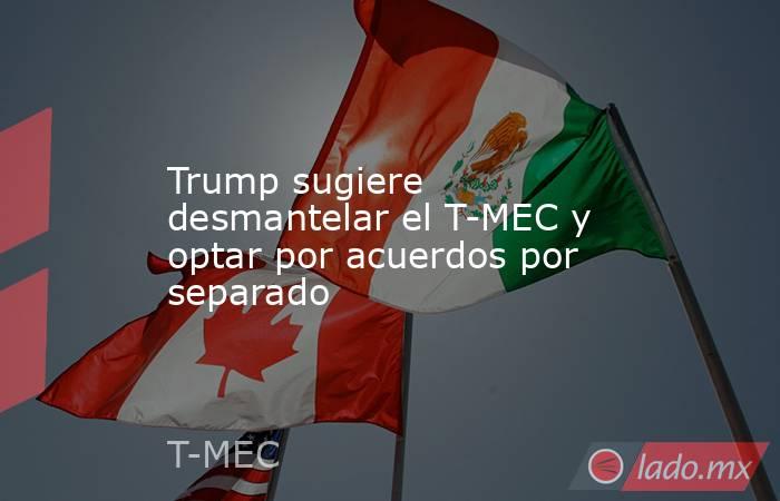 Trump sugiere desmantelar el T-MEC y optar por acuerdos por separado. Noticias en tiempo real