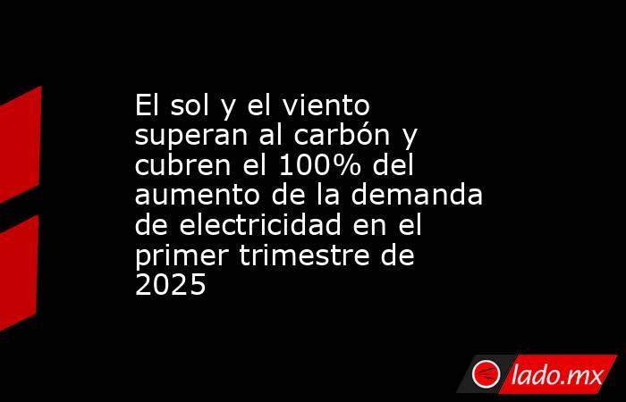 El sol y el viento superan al carbón y cubren el 100% del aumento de la demanda de electricidad en el primer trimestre de 2025. Noticias en tiempo real