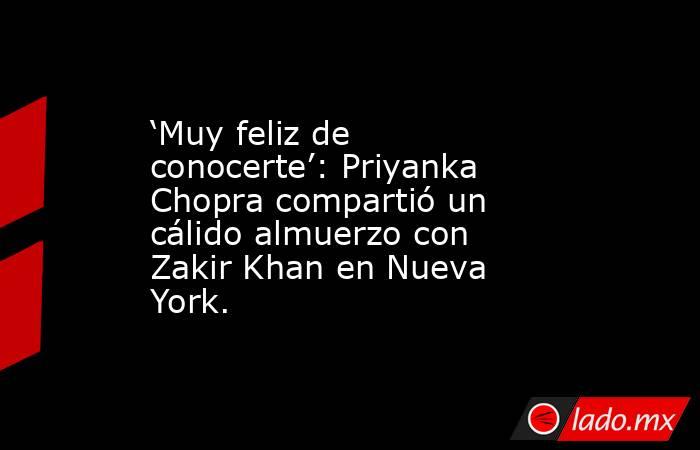 ‘Muy feliz de conocerte’: Priyanka Chopra compartió un cálido almuerzo con Zakir Khan en Nueva York.. Noticias en tiempo real