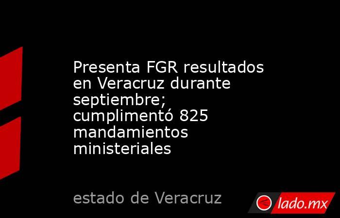 Presenta FGR resultados en Veracruz durante septiembre; cumplimentó 825 mandamientos ministeriales. Noticias en tiempo real