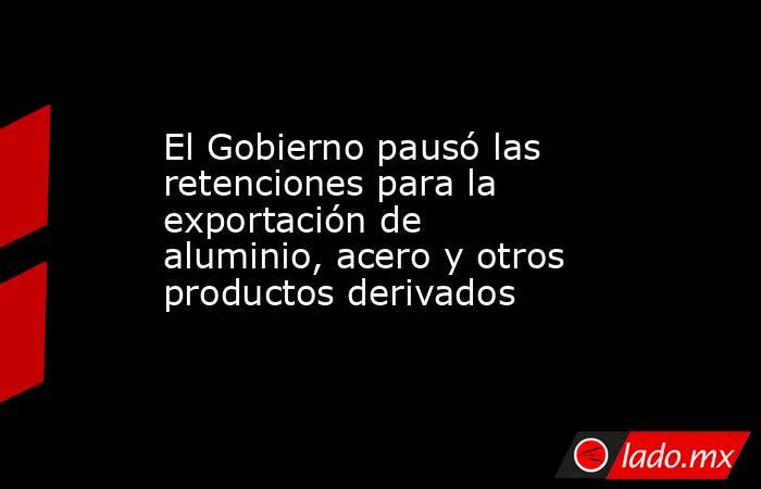 El Gobierno pausó las retenciones para la exportación de aluminio, acero y otros productos derivados . Noticias en tiempo real