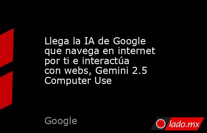 Llega la IA de Google que navega en internet por ti e interactúa con webs, Gemini 2.5 Computer Use. Noticias en tiempo real