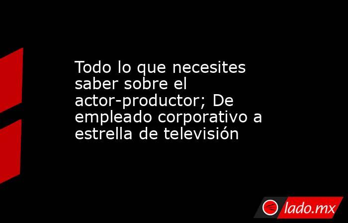 Todo lo que necesites saber sobre el actor-productor; De empleado corporativo a estrella de televisión. Noticias en tiempo real