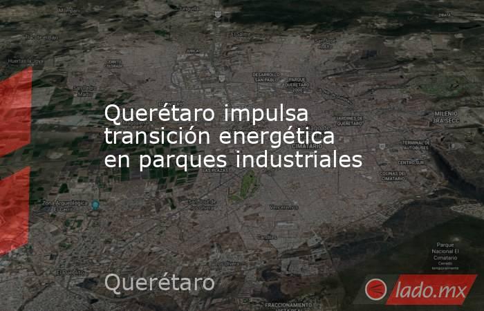 Querétaro impulsa transición energética en parques industriales. Noticias en tiempo real