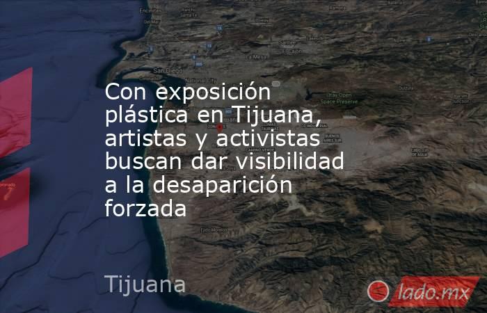 Con exposición plástica en Tijuana, artistas y activistas buscan dar visibilidad a la desaparición forzada. Noticias en tiempo real