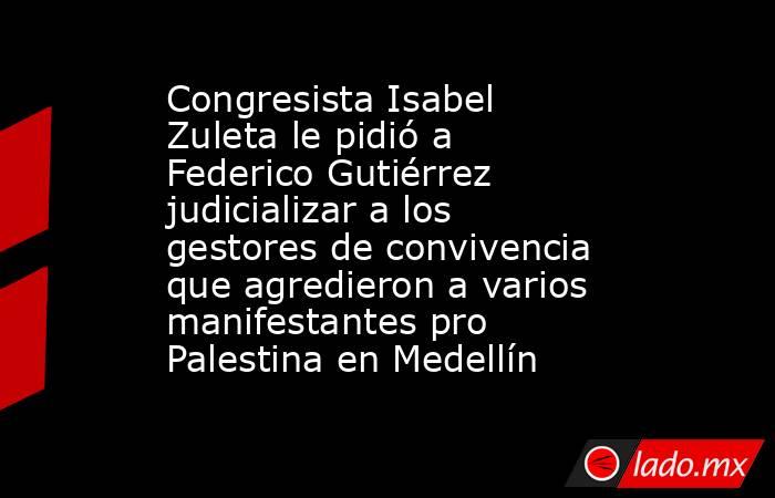 Congresista Isabel Zuleta le pidió a Federico Gutiérrez judicializar a los gestores de convivencia que agredieron a varios manifestantes pro Palestina en Medellín. Noticias en tiempo real