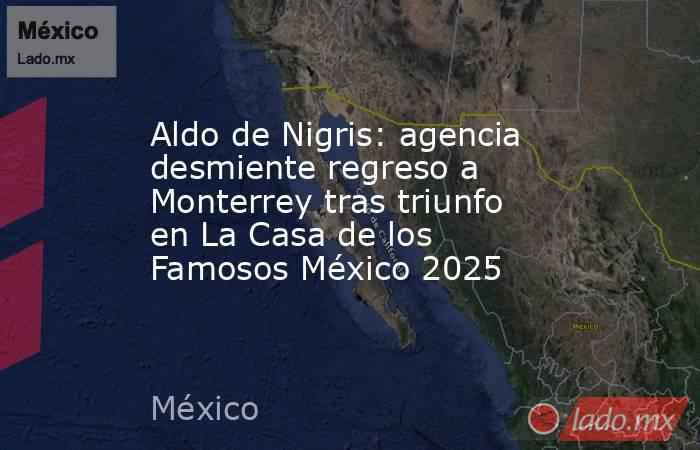 Aldo de Nigris: agencia desmiente regreso a Monterrey tras triunfo en La Casa de los Famosos México 2025. Noticias en tiempo real