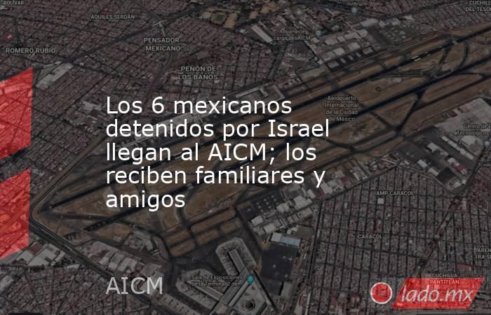 Los 6 mexicanos detenidos por Israel llegan al AICM; los reciben familiares y amigos. Noticias en tiempo real