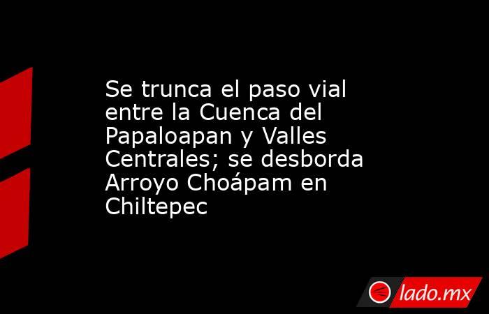 Se trunca el paso vial entre la Cuenca del Papaloapan y Valles Centrales; se desborda Arroyo Choápam en Chiltepec. Noticias en tiempo real