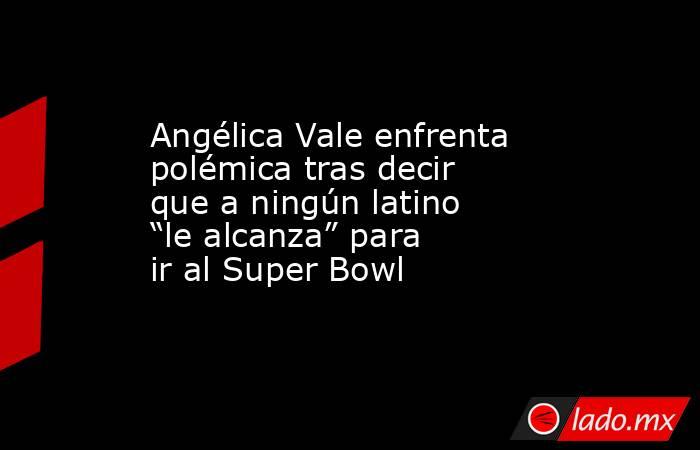 Angélica Vale enfrenta polémica tras decir que a ningún latino “le alcanza” para ir al Super Bowl. Noticias en tiempo real