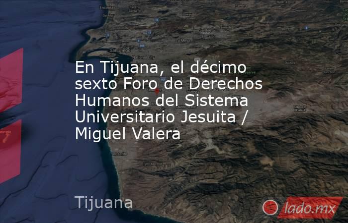 En Tijuana, el décimo sexto Foro de Derechos Humanos del Sistema Universitario Jesuita / Miguel Valera. Noticias en tiempo real