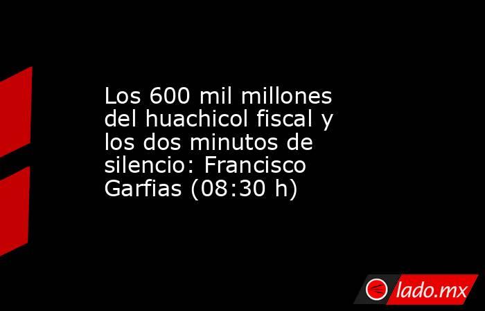 Los 600 mil millones del huachicol fiscal y los dos minutos de silencio: Francisco Garfias (08:30 h). Noticias en tiempo real
