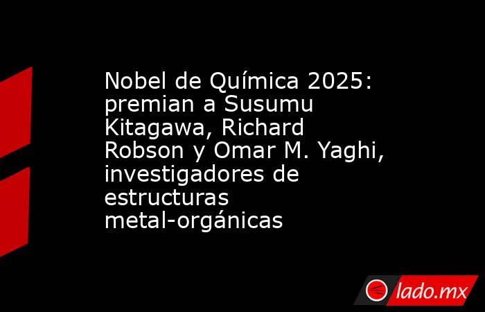 Nobel de Química 2025: premian a Susumu Kitagawa, Richard Robson y Omar M. Yaghi, investigadores de estructuras metal-orgánicas. Noticias en tiempo real