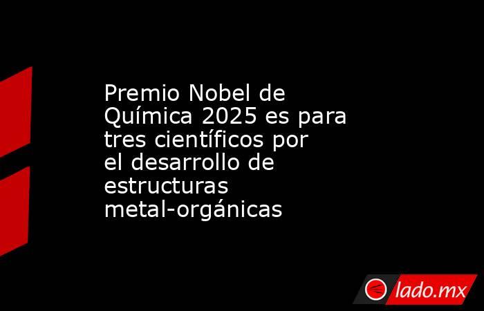 Premio Nobel de Química 2025 es para tres científicos por el desarrollo de estructuras metal-orgánicas. Noticias en tiempo real