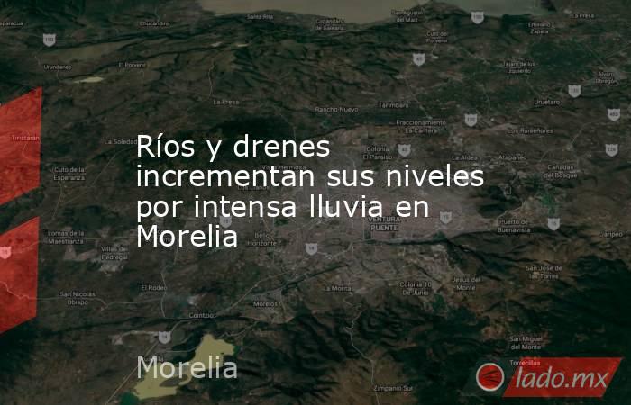 Ríos y drenes incrementan sus niveles por intensa lluvia en Morelia. Noticias en tiempo real