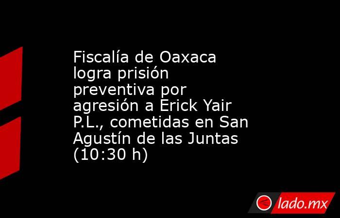 Fiscalía de Oaxaca logra prisión preventiva por agresión a Erick Yair P.L., cometidas en San Agustín de las Juntas (10:30 h). Noticias en tiempo real