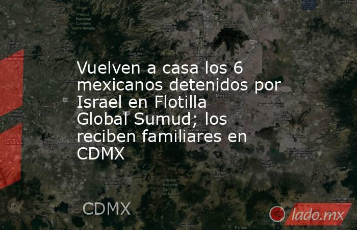 Vuelven a casa los 6 mexicanos detenidos por Israel en Flotilla Global Sumud; los reciben familiares en CDMX. Noticias en tiempo real