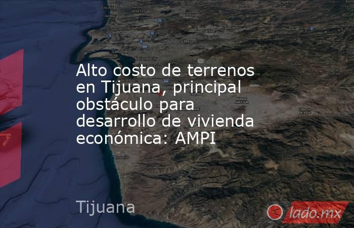Alto costo de terrenos en Tijuana, principal obstáculo para desarrollo de vivienda económica: AMPI. Noticias en tiempo real