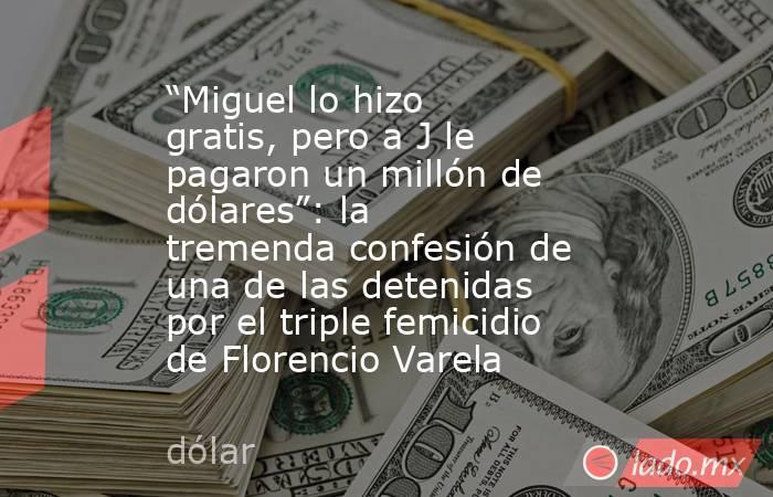 “Miguel lo hizo gratis, pero a J le pagaron un millón de dólares”: la tremenda confesión de una de las detenidas por el triple femicidio de Florencio Varela. Noticias en tiempo real