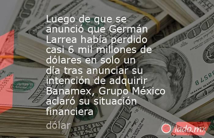 Luego de que se anunció que Germán Larrea había perdido casi 6 mil millones de dólares en solo un día tras anunciar su intención de adquirir Banamex, Grupo México aclaró su situación financiera. Noticias en tiempo real