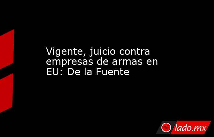 Vigente, juicio contra empresas de armas en EU: De la Fuente. Noticias en tiempo real