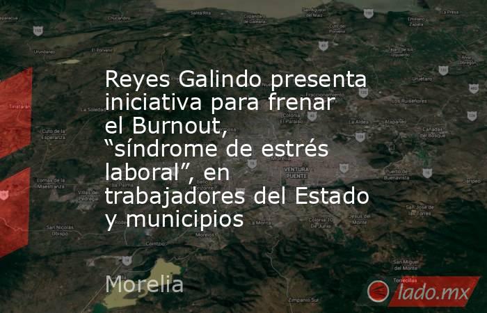 Reyes Galindo presenta iniciativa para frenar el Burnout, “síndrome de estrés laboral”, en trabajadores del Estado y municipios. Noticias en tiempo real