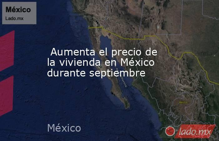  Aumenta el precio de la vivienda en México durante septiembre. Noticias en tiempo real
