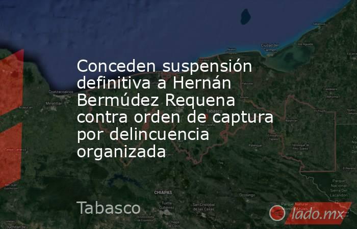Conceden suspensión definitiva a Hernán Bermúdez Requena contra orden de captura por delincuencia organizada. Noticias en tiempo real