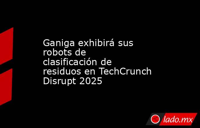 Ganiga exhibirá sus robots de clasificación de residuos en TechCrunch Disrupt 2025. Noticias en tiempo real