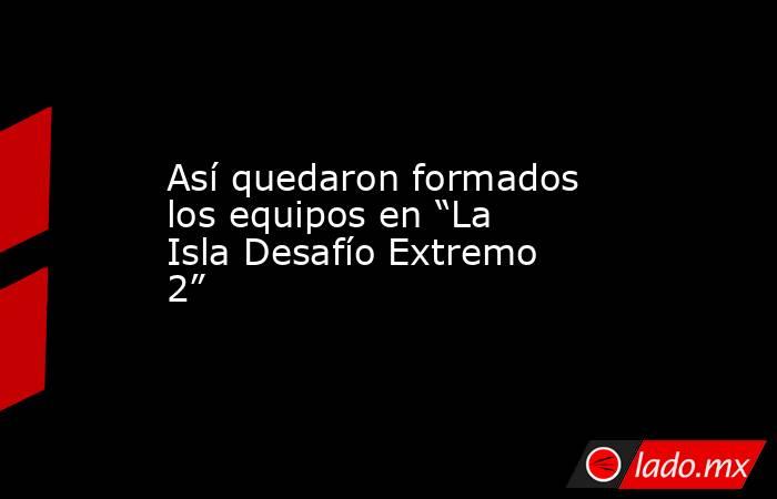 Así quedaron formados los equipos en “La Isla Desafío Extremo 2”. Noticias en tiempo real