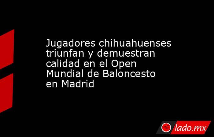 Jugadores chihuahuenses triunfan y demuestran calidad en el Open Mundial de Baloncesto en Madrid. Noticias en tiempo real