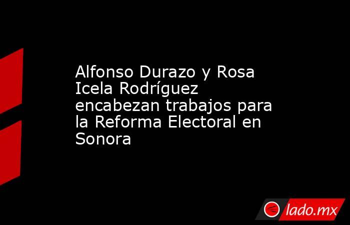 Alfonso Durazo y Rosa Icela Rodríguez encabezan trabajos para la Reforma Electoral en Sonora. Noticias en tiempo real