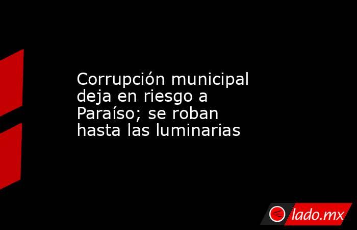 Corrupción municipal deja en riesgo a Paraíso; se roban hasta las luminarias. Noticias en tiempo real