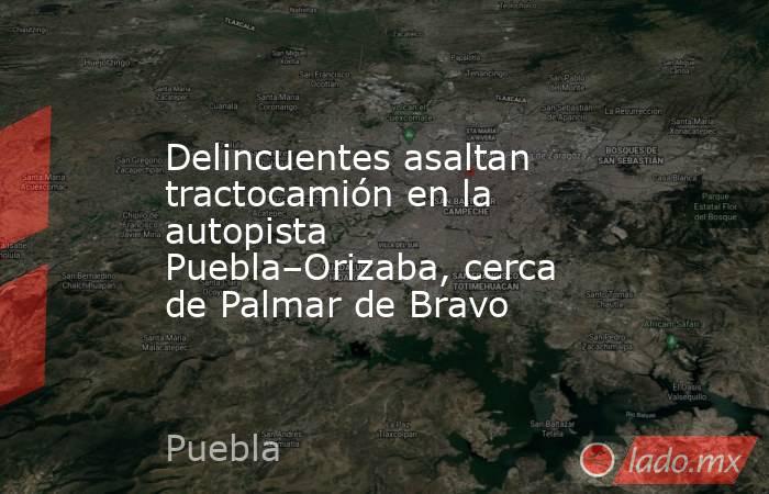 Delincuentes asaltan tractocamión en la autopista Puebla–Orizaba, cerca de Palmar de Bravo. Noticias en tiempo real