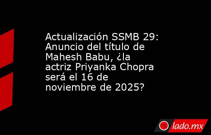 Actualización SSMB 29: Anuncio del título de Mahesh Babu, ¿la actriz Priyanka Chopra será el 16 de noviembre de 2025?. Noticias en tiempo real