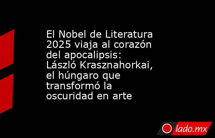 El Nobel de Literatura 2025 viaja al corazón del apocalipsis: László Krasznahorkai, el húngaro que transformó la oscuridad en arte. Noticias en tiempo real