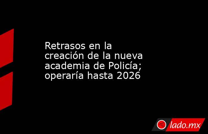 Retrasos en la creación de la nueva academia de Policía; operaría hasta 2026. Noticias en tiempo real