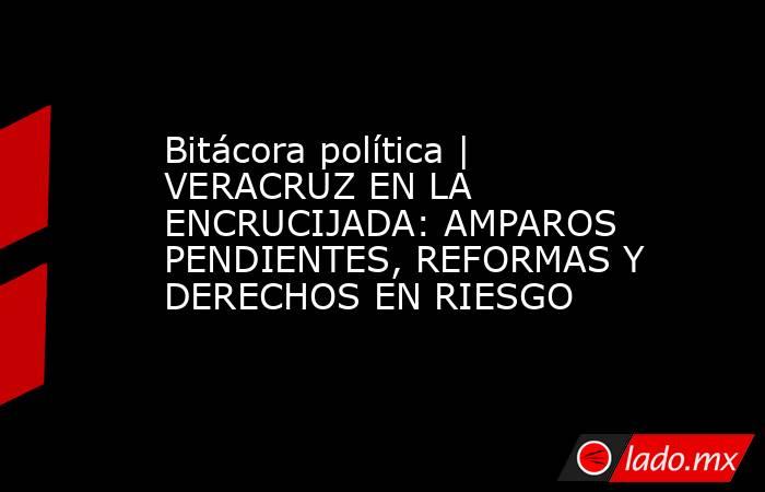 Bitácora política | VERACRUZ EN LA ENCRUCIJADA: AMPAROS PENDIENTES, REFORMAS Y DERECHOS EN RIESGO . Noticias en tiempo real