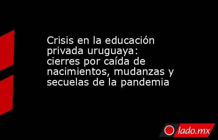 Crisis en la educación privada uruguaya: cierres por caída de nacimientos, mudanzas y secuelas de la pandemia. Noticias en tiempo real