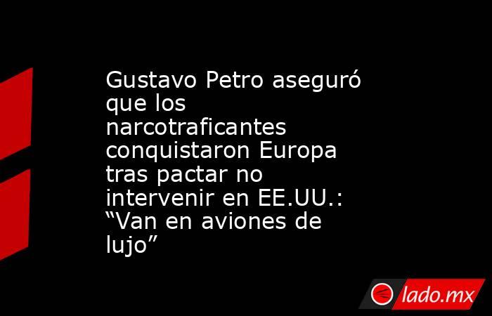 Gustavo Petro aseguró que los narcotraficantes conquistaron Europa tras pactar no intervenir en EE.UU.: “Van en aviones de lujo”. Noticias en tiempo real