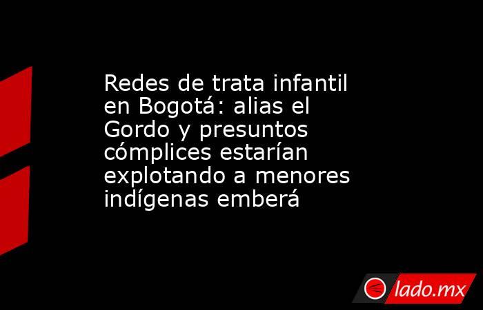 Redes de trata infantil en Bogotá: alias el Gordo y presuntos cómplices estarían explotando a menores indígenas emberá. Noticias en tiempo real