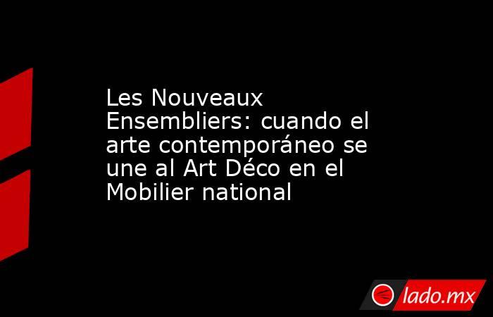 Les Nouveaux Ensembliers: cuando el arte contemporáneo se une al Art Déco en el Mobilier national. Noticias en tiempo real