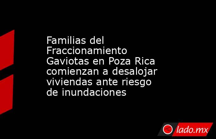 Familias del Fraccionamiento Gaviotas en Poza Rica comienzan a desalojar viviendas ante riesgo de inundaciones. Noticias en tiempo real