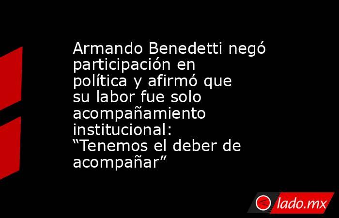 Armando Benedetti negó participación en política y afirmó que su labor fue solo acompañamiento institucional: “Tenemos el deber de acompañar”. Noticias en tiempo real